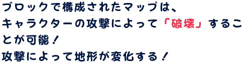 ブロックで構成されたマップは、キャラクターの攻撃によって「破壊」することが可能！攻撃によって地形が変化する！