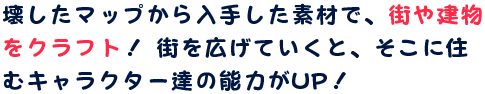 壊したマップから入手した素材で、街や建物をクラフト！ 街を広げていくと、そこに住むキャラクター達の能力がUP！