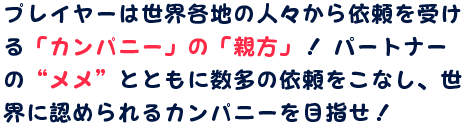 プレイヤーは世界各地の人々から依頼を受ける「カンパニー」の「親方」！ パートナーの“メメ”とともに数多の依頼をこなし、世界に認められるカンパニーを目指せ！