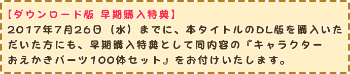 【ダウンロード版 早期購入特典】
                2017年7月26日（水）までに、本タイトルのDL版を購入いただい方にも、早期購入特典として同内容の『キャラクターおえかきパーツ100体セット』をお付けいたします。