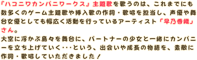 『ハコニワカンパニワークス』主題歌を歌うのは、これまでにも数多くのゲーム主題歌や挿入歌の作詞・歌唱を担当し、声優や舞台女優としても幅広く活動を行っているアーティスト「早乃香織」さん。
                大空に浮かぶ島々を舞台に、パートナーの少女と一緒にカンパニーを立ち上げていく･･･という、出会いや成長の物語を、素敵に作詞・歌唱いただきました！