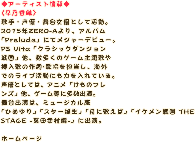 ◆アーティスト情報◆
                〈早乃香織〉
                歌手・声優・舞台女優として活動。
                2015年ZERO-Aより、アルバム「Prelude」にてメジャーデビュー。
                PS Vita「クラシックダンジョン戦国」他、数多くのゲーム主題歌や挿入歌の作詞・歌唱を担当し、海外でのライブ活動にも力を入れている。
                声優としては、アニメ「けものフレンズ」他、ゲーム等に多数出演。
                舞台出演は、ミュージカル座「ひめゆり」「スター誕生」「月に歌えば」「イケメン戦国 THE STAGE -真田幸村編-」に出演。

                ホームページ