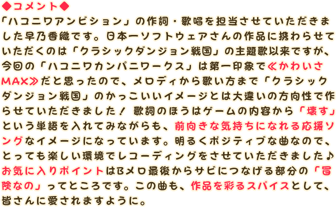 ◆コメント◆
                「ハコニワアンビション」の作詞・歌唱を担当させていただきました早乃香織です。日本一ソフトウェアさんの作品に携わらせていただくのは「クラシックダンジョン戦国」の主題歌以来ですが、今回の「ハコニワカンパニーワークス」は第一印象で≪かわいさMAX≫だと思ったので、メロディから歌い方まで「クラシックダンジョン戦国」のかっこいいイメージとは大違いの方向性で作らせていただきました！ 歌詞のほうはゲームの内容から「壊す」という単語を入れてみながらも、前向きな気持ちになれる応援ソングなイメージになっています。明るくポジティブな曲なので、とっても楽しい環境でレコーディングをさせていただきました♪お気に入りポイントはBメロ最後からサビにつなげる部分の「冒険なの」ってところです。この曲も、作品を彩るスパイスとして、皆さんに愛されますように。