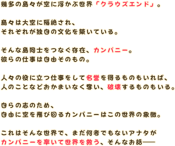 幾多の島々が空に浮かぶ世界「クラウズエンド」。

                島々は大空に隔絶され、
                それぞれが独自の文化を築いている。

                そんな島同士をつなぐ存在、カンパニー。
                彼らの仕事は自由そのもの。

                人々の役に立つ仕事をして名誉を得るものもいれば、
                人のことなどおかまいなく奪い、破壊するものもいる。

                自らの志のため、
                自由に空を飛び回るカンパニーはこの世界の象徴。

                これはそんな世界で、まだ何者でもないアナタが
                カンパニーを率いて世界を救う、そんなお話―