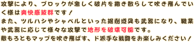 攻撃により、ブロックが激しく破片を撒き散らして吹き飛んでいく様は爽快感抜群です！
                また、ツルハシやシャベルといった掘削道具も武器になり、職業や武器に応じて様々な攻撃で地形を破壊可能です。
                敵もろともマップを吹き飛ばす、ド派手な戦闘をお楽しみください！