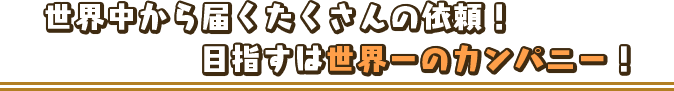 世界中から届くたくさんの依頼！目指すは世界一のカンパニー！