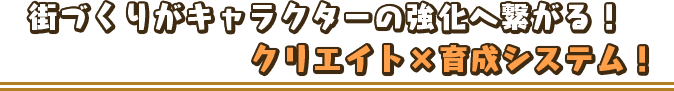 街づくりがキャラクターの強化へ繋がる！クリエイト×育成システム！
