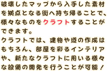 破壊したマップから入手した素材を拠点となる街へ持ち帰ることで、様々なものをクラフトすることができます。
                クラフトでは、建物や道の作成はもちろん、部屋を彩るインテリアや、新たなクラフトに用いる様々な設備の開発を行うことが可能！