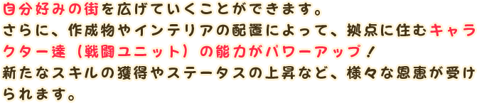 自分好みの街を広げていくことができます。
                さらに、作成物やインテリアの配置によって、拠点に住むキャラクター達（戦闘ユニット）の能力がパワーアップ！
                新たなスキルの獲得やステータスの上昇など、様々な恩恵が受けられます。