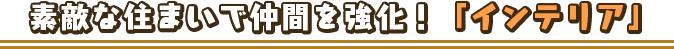 素敵な住まいで仲間を強化！「インテリア」