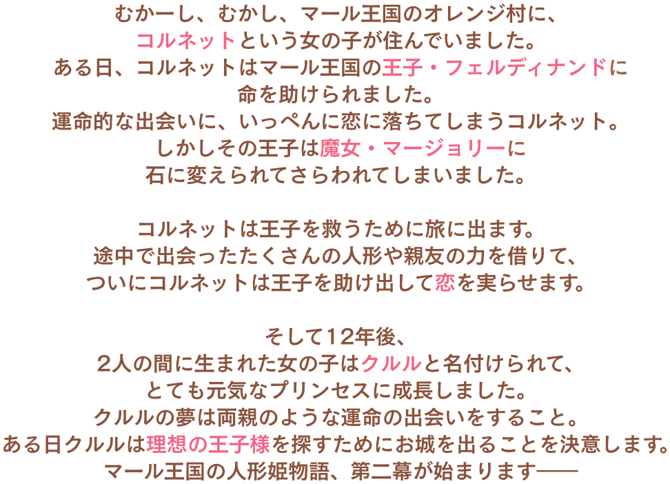 
むかーし、むかし、マール王国のオレンジ村に、コルネットという女の子が住んでいました。
ある日、コルネットはマール王国の王子・フェルディナンドに命を助けられました。
運命的な出会いに、いっぺんに恋に落ちてしまうコルネット。
しかしその王子は魔女・マージョリーに石に変えられてさらわれてしまいました。
		
コルネットは王子を救うために旅に出ます。
途中で出会ったたくさんの人形や親友の力を借りて、
ついにコルネットは王子を助け出して恋を実らせます。
		
そして12年後、
2人の間に生まれた女の子はクルルと名付けられて、
とても元気なプリンセスに成長しました。
クルルの夢は両親のような運命の出会いをすること。
ある日クルルは理想の王子様を探すためにお城を出ることを決意します。
マール王国の人形姫物語、第二幕が始まります――
							