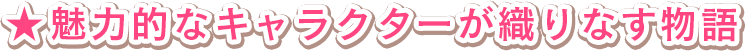 ★魅力的なキャラクターが織りなす物語