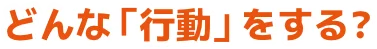 どんな「行動」をする？