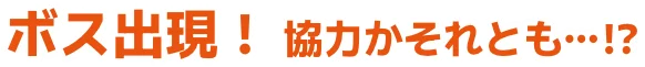 ボス出現！ 協力かそれとも…！？