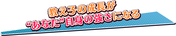 教え子の成長が“あなた”自身の強さになる